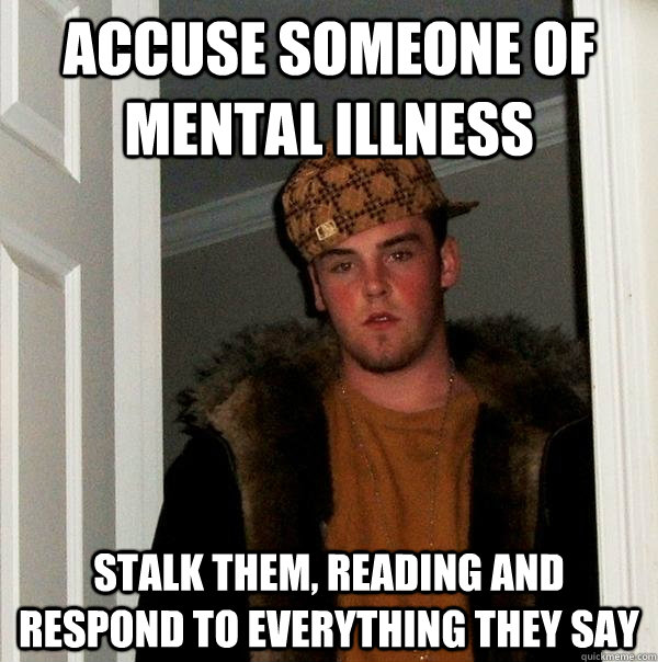 Accuse someone of mental illness Stalk them, reading and respond to everything they say  Scumbag Steve