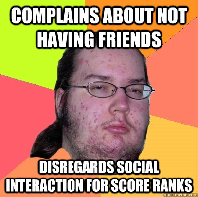 Complains about not having friends Disregards social interaction for score ranks  Butthurt Dweller