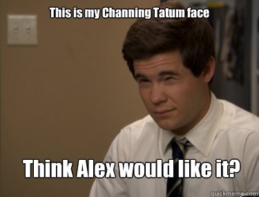 This is my Channing Tatum face Think Alex would like it?   Adam workaholics