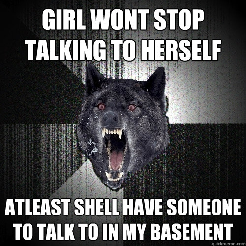 girl wont stop talking to herself atleast shell have someone to talk to in my basement  Insanity Wolf