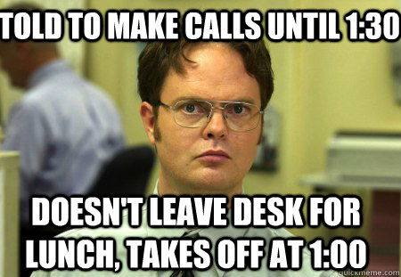 Told to make calls until 1:30 Doesn't leave desk for lunch, takes off at 1:00 - Told to make calls until 1:30 Doesn't leave desk for lunch, takes off at 1:00  Schrute