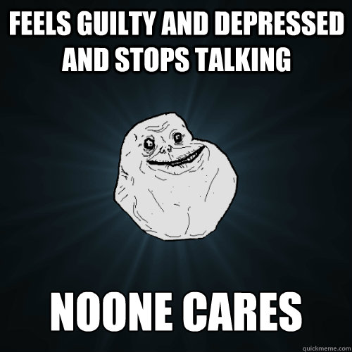 feels guilty and depressed and stops talking noone cares  Forever Alone