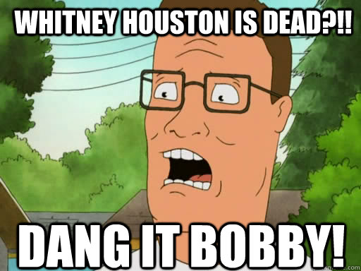 Whitney houston is dead?!! Dang it Bobby!  Upset Hank Hill