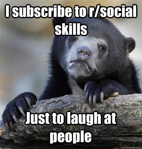 I subscribe to r/social skills Just to laugh at people  Confession Bear