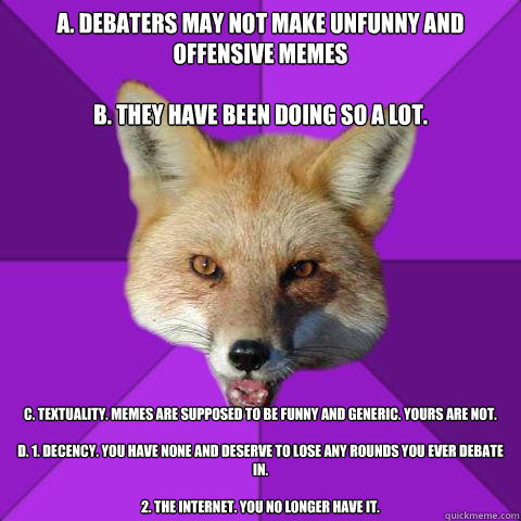 A. Debaters may not make unfunny and offensive memes

B. They have been doing so a lot. C. Textuality. Memes are supposed to be funny and generic. Yours are not.

D. 1. Decency. You have none and deserve to lose any rounds you ever debate in.

2. The inte  Forensics Fox