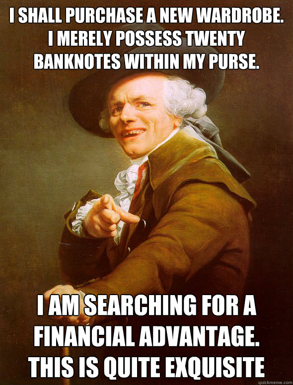 I shall purchase a new wardrobe.
I merely possess twenty banknotes within my purse. I am searching for a financial advantage.
This is quite exquisite - I shall purchase a new wardrobe.
I merely possess twenty banknotes within my purse. I am searching for a financial advantage.
This is quite exquisite  Joseph Ducreux