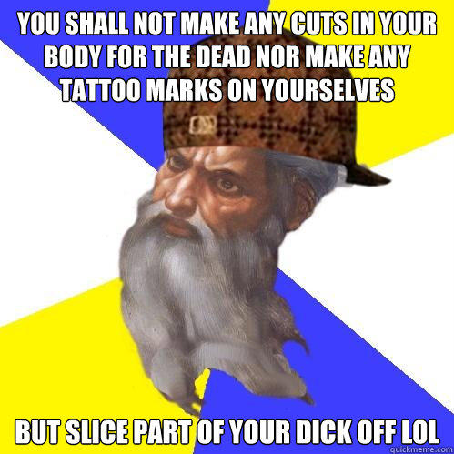 You shall not make any cuts in your body for the dead nor make any tattoo marks on yourselves But slice part of your Dick off LOL  