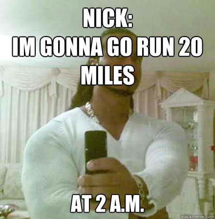 NIck:
im gonna go run 20 miles AT 2 A.M.  Guido Jesus