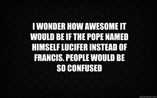 I WONDER HOW AWESOME IT WOULD BE IF THE POPE NAMED HIMSELF LUCIFER INSTEAD of francis. people would be so confused  