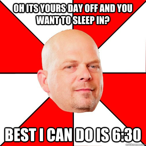 oh its yours day off and you want to sleep in? best i can do is 6:30  Pawn Star