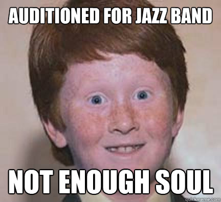 Auditioned for jazz band Not enough soul  Over Confident Ginger
