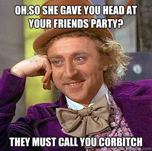 oh,so she gave you head at your friends party? they must call you corbitch  Condescending Wonka