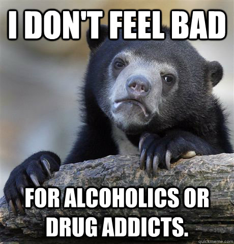 I don't feel bad for alcoholics or drug addicts.  Confession Bear