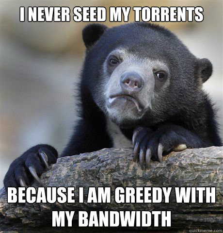 I never seed my torrents because i am greedy with my bandwidth  Confession Bear