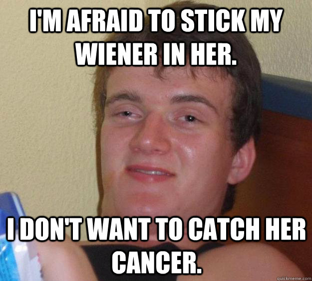 I'm afraid to stick my wiener in her. I don't want to catch her cancer.  10 Guy