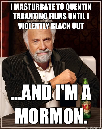 I masturbate to Quentin Tarantino films until I violently black out ...and I'm a mormon.  The Most Interesting Man In The World