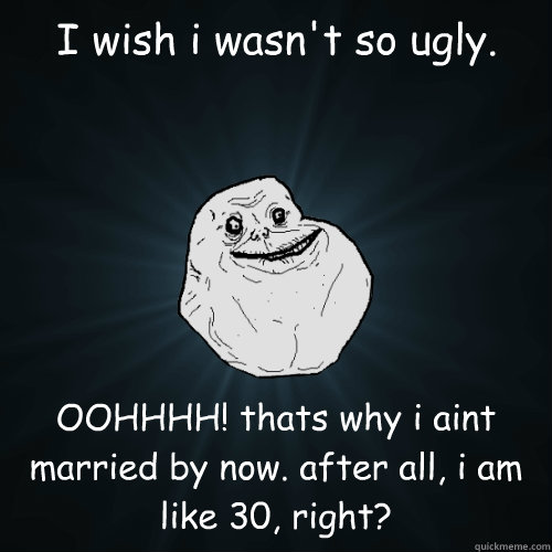 I wish i wasn't so ugly. OOHHHH! thats why i aint married by now. after all, i am like 30, right?  Forever Alone