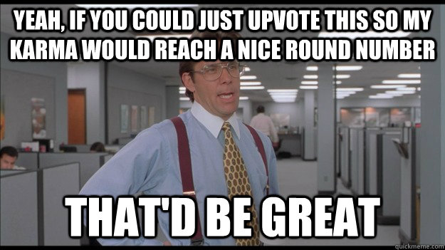 Yeah, If you could just upvote this so my karma would reach a nice round number That'd be great  Office Space Lumbergh HD