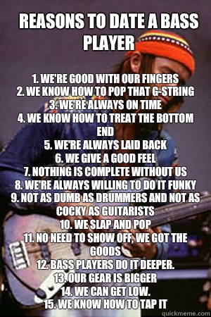 Reasons to date a bass player 
1. We're good with our fingers
2. We know how to pop that G-string
3. We're always on time
4. We know how to treat the bottom end
5. We're always laid back
6. We give a good feel
7. Nothing is complete without us
8. We're al  