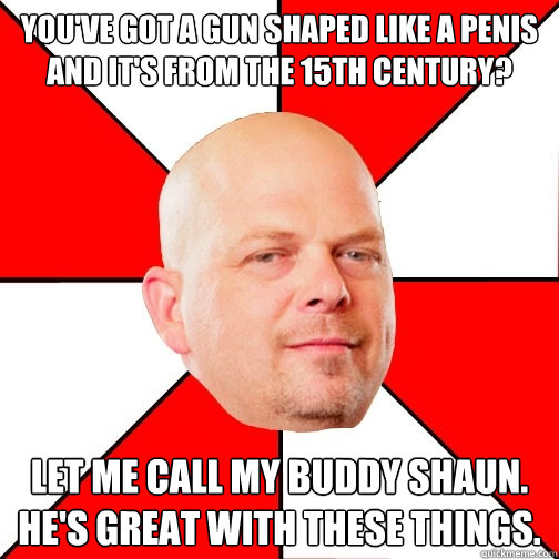 You've got a gun shaped like a penis and it's from the 15th century? Let me call my buddy Shaun. He's great with these things.  Pawn Star