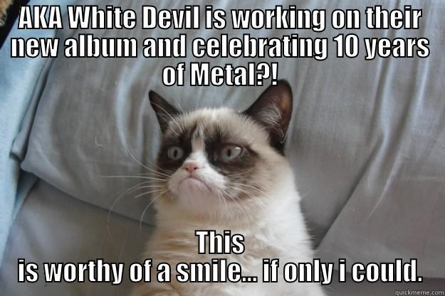 AKA WHITE DEVIL IS WORKING ON THEIR NEW ALBUM AND CELEBRATING 10 YEARS OF METAL?! THIS IS WORTHY OF A SMILE... IF ONLY I COULD. Grumpy Cat