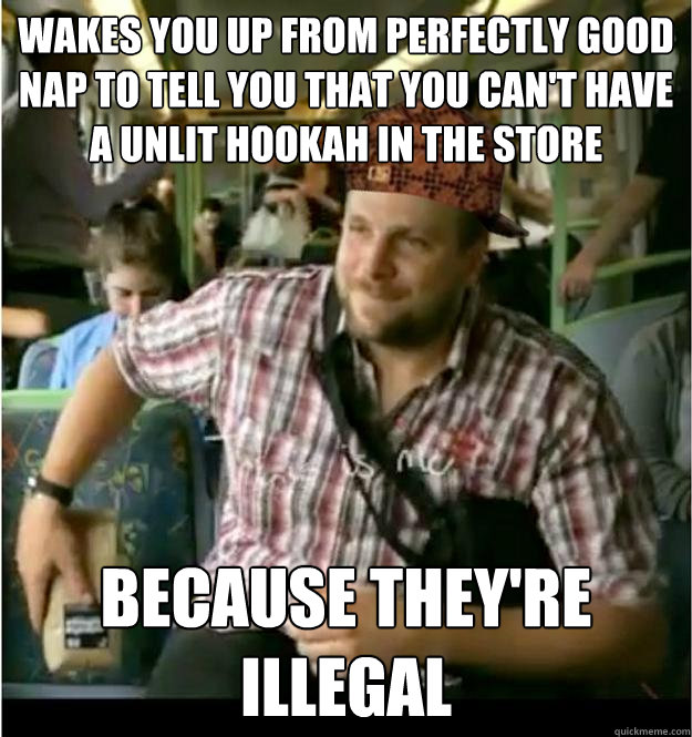 Wakes you up from perfectly good nap to tell you that you can't have a unlit hookah in the store Because they're illegal  