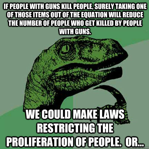 if people with guns kill people, surely taking one of those items out of the equation will reduce the number of people who get killed by people with guns. we could make laws restricting the proliferation of people.  or...  Philosoraptor