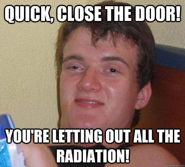 Quick, close the door! You're letting out all the radiation!  10 Guy