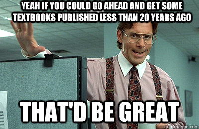 yeah if you could go ahead and get some textbooks published less than 20 years ago that'd be great - yeah if you could go ahead and get some textbooks published less than 20 years ago that'd be great  Office Space