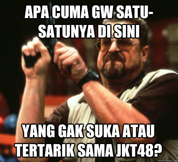 APA CUMA GW SATU-SATUNYA DI SINI YANG GAK SUKA ATAU TERTARIK SAMA JKT48? - APA CUMA GW SATU-SATUNYA DI SINI YANG GAK SUKA ATAU TERTARIK SAMA JKT48?  Angry Walter