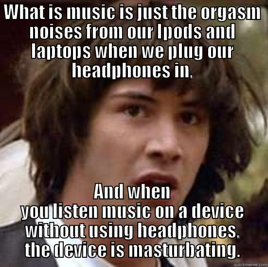 WHAT IS MUSIC IS JUST THE ORGASM NOISES FROM OUR IPODS AND LAPTOPS WHEN WE PLUG OUR HEADPHONES IN, AND WHEN YOU LISTEN MUSIC ON A DEVICE WITHOUT USING HEADPHONES, THE DEVICE IS MASTURBATING. conspiracy keanu