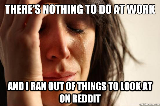 there's nothing to do at work and i ran out of things to look at on reddit - there's nothing to do at work and i ran out of things to look at on reddit  First World Problems