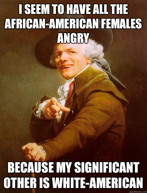 I seem to have all the African-American females angry Because my significant other is white-American  Joseph Ducreux