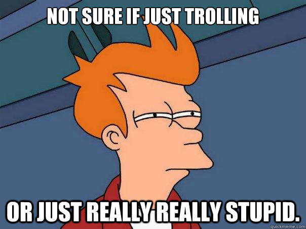 Not sure if just trolling or just really really stupid. - Not sure if just trolling or just really really stupid.  Futurama Fry