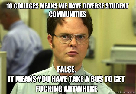 10 colleges means we have diverse student communities False.
It means you have take a bus to get fucking anywhere - 10 colleges means we have diverse student communities False.
It means you have take a bus to get fucking anywhere  Schrute