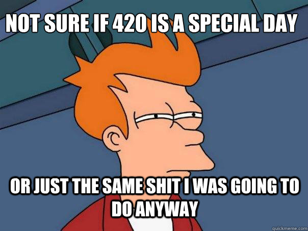 not sure if 420 is a special day or just the same shit i was going to do anyway  Futurama Fry