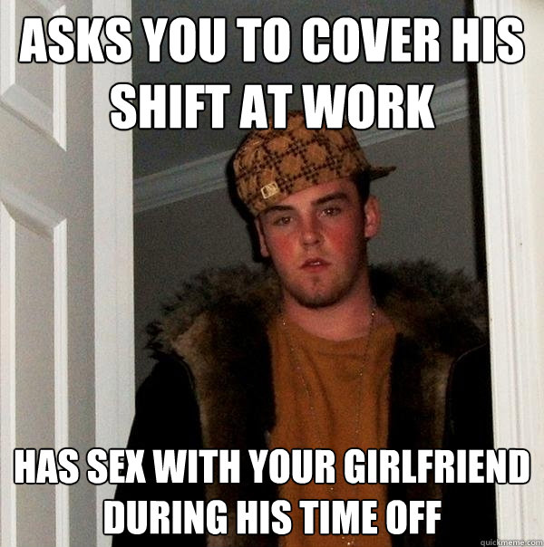 Asks you to cover his shift at work Has sex with your girlfriend during his time off  Scumbag Steve