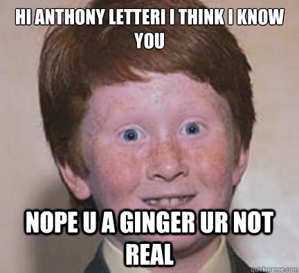 HI ANTHONY lETTERI I THINK I KNOW YOU NOPE U A GINGER UR NOT REAL  Over Confident Ginger