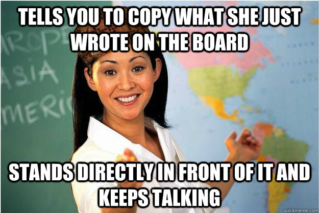 Tells you to copy what she just wrote on the board Stands directly in front of it and keeps talking  Scumbag Teacher