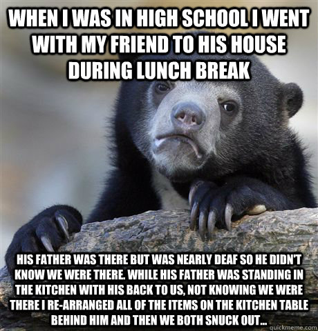 When I was in high school I went with my friend to his house during lunch break His father was there but was nearly deaf so he didn't know we were there. While his father was standing in the kitchen with his back to us, not knowing we were there I re-arra  Confession Bear