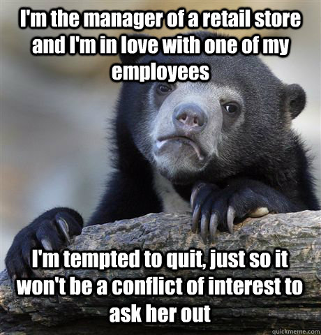 I'm the manager of a retail store and I'm in love with one of my employees I'm tempted to quit, just so it won't be a conflict of interest to ask her out - I'm the manager of a retail store and I'm in love with one of my employees I'm tempted to quit, just so it won't be a conflict of interest to ask her out  Confession Bear