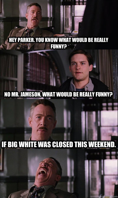 Hey Parker. You know what would be really funny? No Mr. Jameson, what would be really funny? If Big White was closed this weekend.   JJ Jameson