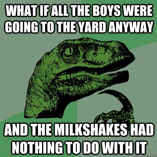 What if all the boys were going to the yard anyway and the milkshakes had nothing to do with it  Philosoraptor