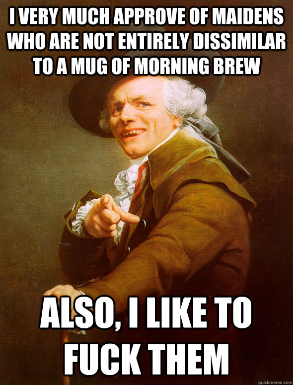 I VERY MUCH APPROVE OF MAIDENS WHO ARE NOT ENTIRELY DISSIMILAR TO A MUG OF MORNING BREW ALSO, I LIKE TO FUCK THEM  Joseph Ducreux