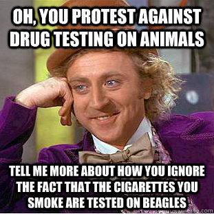 OH, YOU PROTEST AGAINST DRUG TESTING ON ANIMALS TELL ME MORE ABOUT HOW YOU IGNORE THE FACT THAT THE CIGARETTES YOU SMOKE ARE TESTED ON BEAGLES - OH, YOU PROTEST AGAINST DRUG TESTING ON ANIMALS TELL ME MORE ABOUT HOW YOU IGNORE THE FACT THAT THE CIGARETTES YOU SMOKE ARE TESTED ON BEAGLES  Condescending Wonka