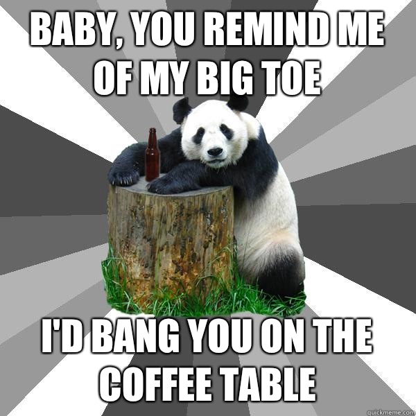 baby, You remind me of my big toe  i'd bang you on the coffee table  Pickup-Line Panda