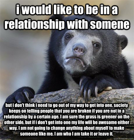 i would like to be in a relationship with somene but i don't think i need to go out of my way to get into one. society keeps on telling people that you are broken if you are not in a relationship by a certain age. I am sure the grass is greener on the oth - i would like to be in a relationship with somene but i don't think i need to go out of my way to get into one. society keeps on telling people that you are broken if you are not in a relationship by a certain age. I am sure the grass is greener on the oth  Confession Bear