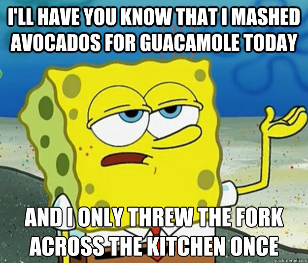 i'll have you know that i mashed avocados for guacamole today and i only threw the fork across the kitchen once  Tough Spongebob