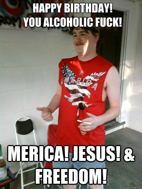 Happy Birthday!
You alcoholic fuck! Merica! Jesus! & Freedom!  Redneck Randal