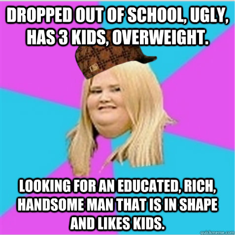 Dropped out of school, ugly, has 3 kids, overweight. Looking for an educated, rich, handsome MAN that is in shape and likes kids.  scumbag fat girl